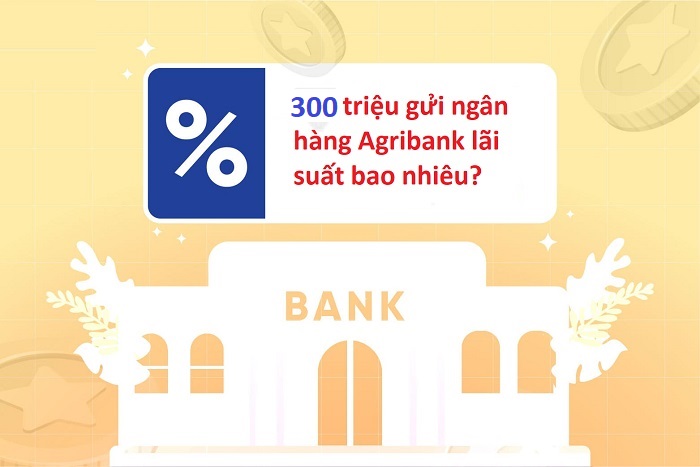 Gửi ngân hàng Agribank 300 triệu lãi bao nhiêu?
